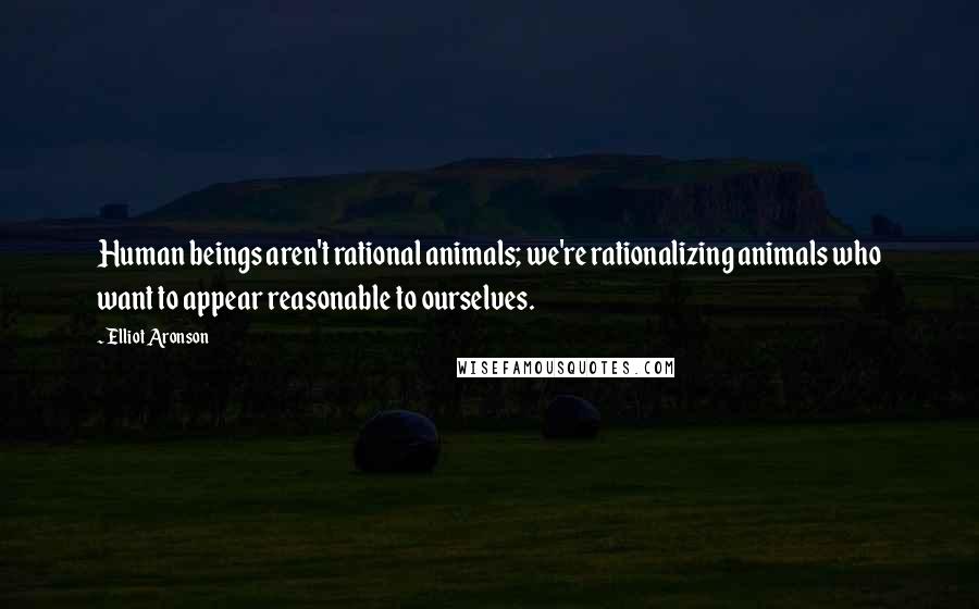 Elliot Aronson Quotes: Human beings aren't rational animals; we're rationalizing animals who want to appear reasonable to ourselves.