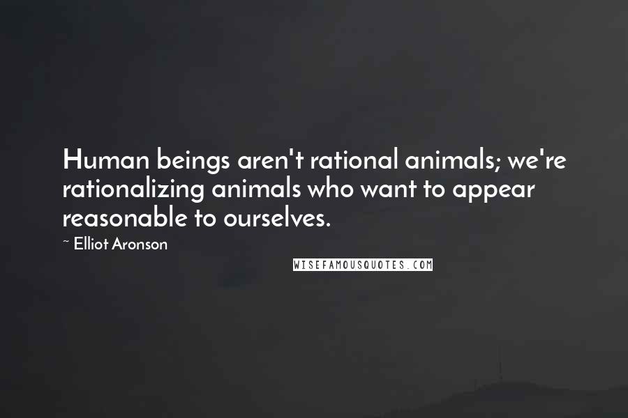 Elliot Aronson Quotes: Human beings aren't rational animals; we're rationalizing animals who want to appear reasonable to ourselves.