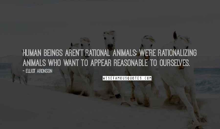 Elliot Aronson Quotes: Human beings aren't rational animals; we're rationalizing animals who want to appear reasonable to ourselves.