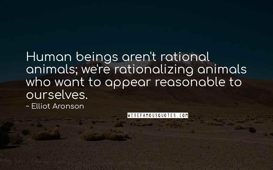 Elliot Aronson Quotes: Human beings aren't rational animals; we're rationalizing animals who want to appear reasonable to ourselves.