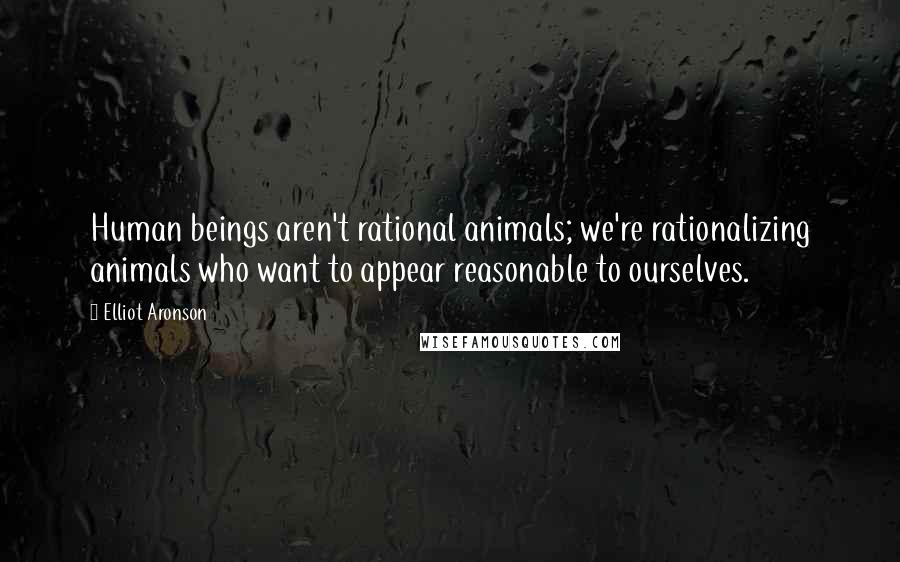 Elliot Aronson Quotes: Human beings aren't rational animals; we're rationalizing animals who want to appear reasonable to ourselves.