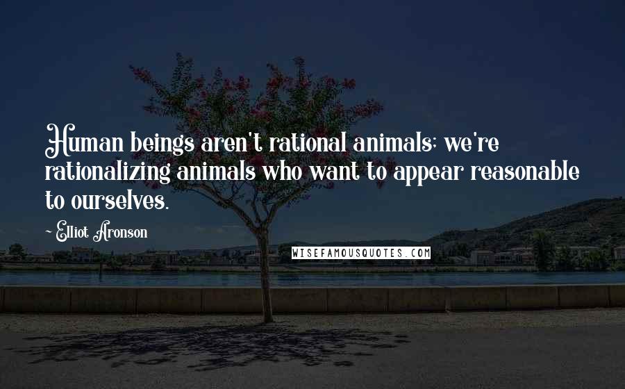 Elliot Aronson Quotes: Human beings aren't rational animals; we're rationalizing animals who want to appear reasonable to ourselves.