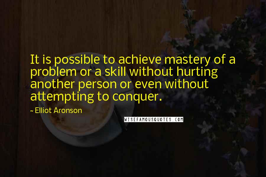Elliot Aronson Quotes: It is possible to achieve mastery of a problem or a skill without hurting another person or even without attempting to conquer.