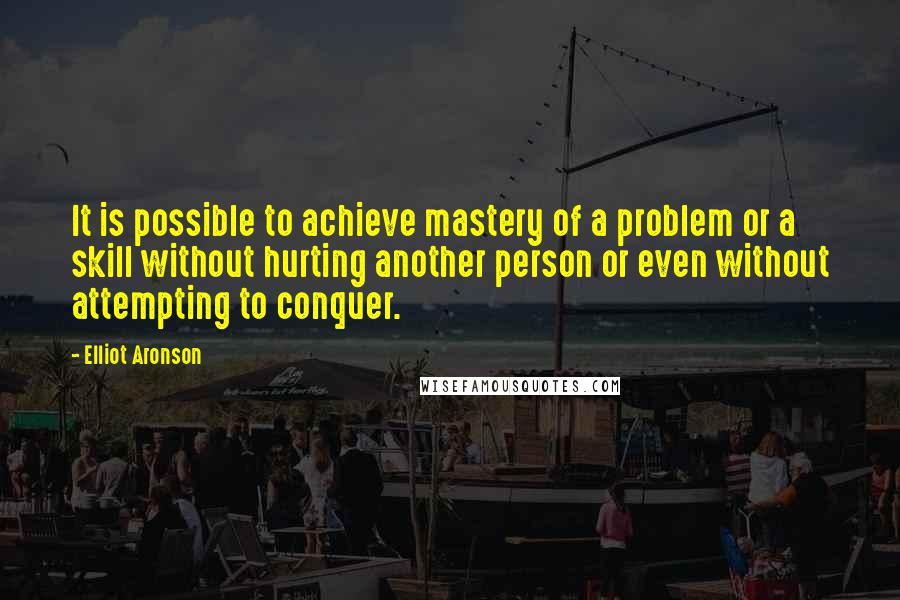 Elliot Aronson Quotes: It is possible to achieve mastery of a problem or a skill without hurting another person or even without attempting to conquer.