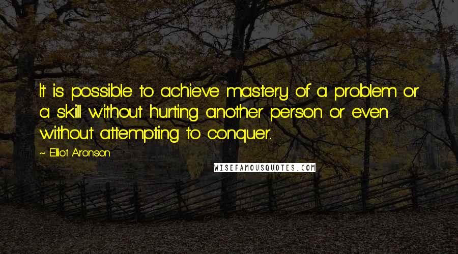 Elliot Aronson Quotes: It is possible to achieve mastery of a problem or a skill without hurting another person or even without attempting to conquer.
