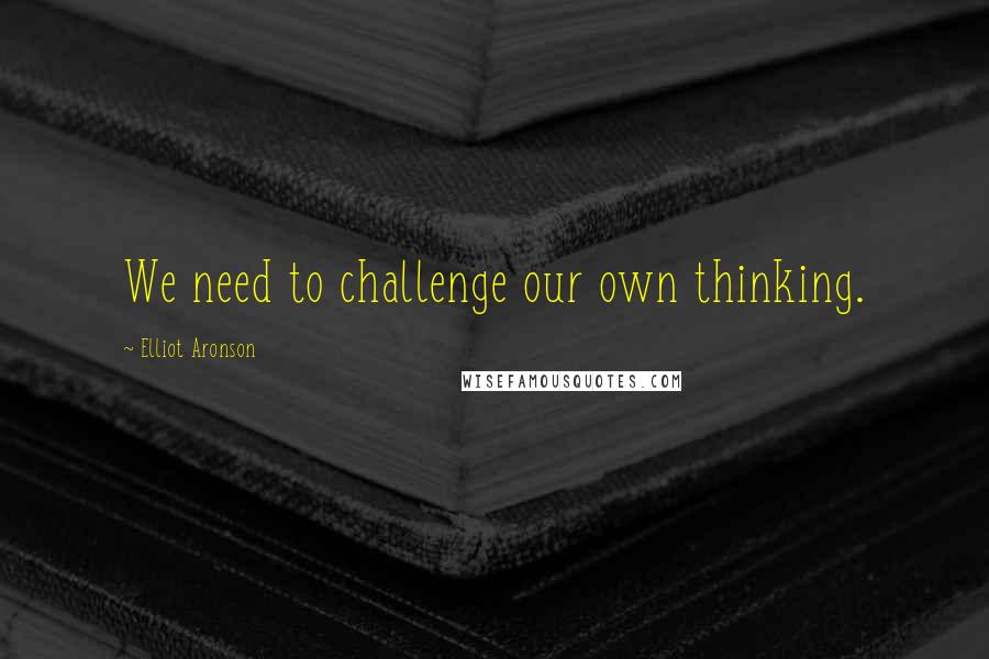 Elliot Aronson Quotes: We need to challenge our own thinking.