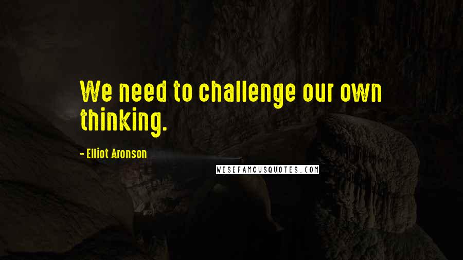 Elliot Aronson Quotes: We need to challenge our own thinking.