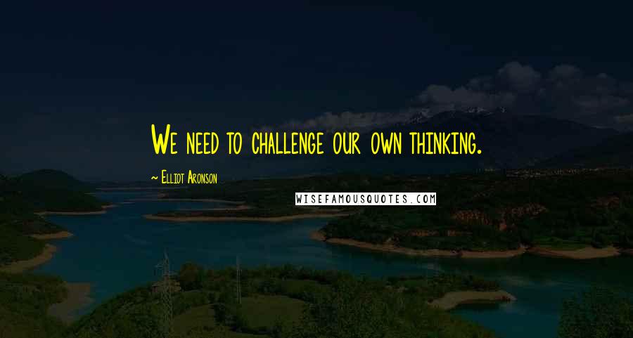 Elliot Aronson Quotes: We need to challenge our own thinking.