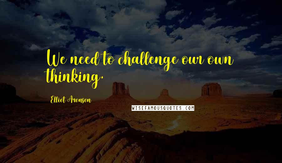 Elliot Aronson Quotes: We need to challenge our own thinking.