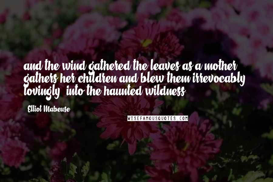 Elliot Mabeuse Quotes: and the wind gathered the leaves as a mother gathers her children and blew them irrevocably, lovingly, into the haunted wildness
