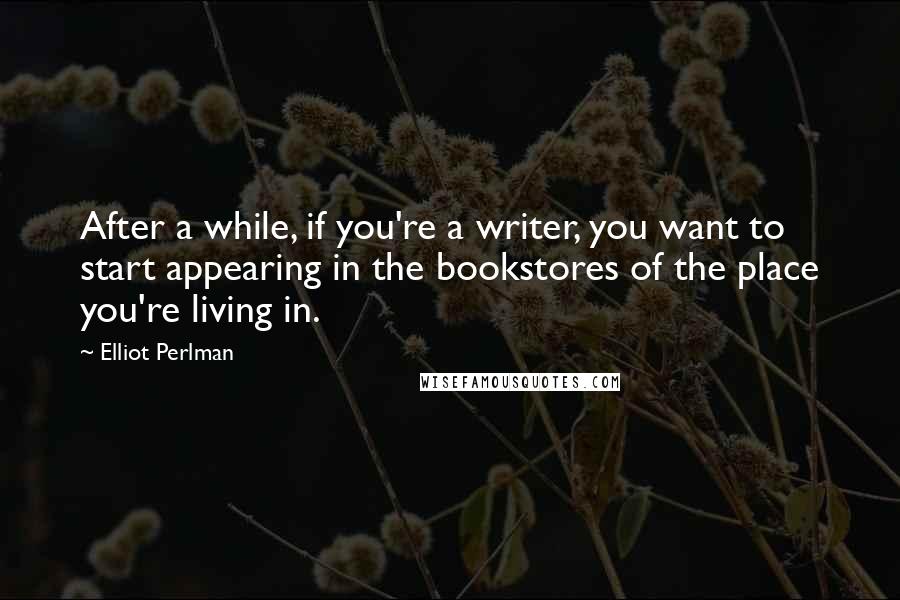 Elliot Perlman Quotes: After a while, if you're a writer, you want to start appearing in the bookstores of the place you're living in.