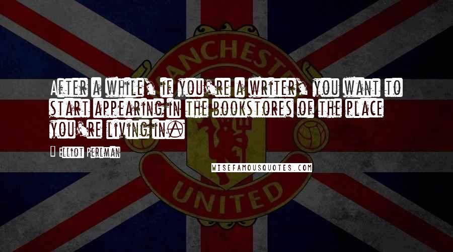 Elliot Perlman Quotes: After a while, if you're a writer, you want to start appearing in the bookstores of the place you're living in.