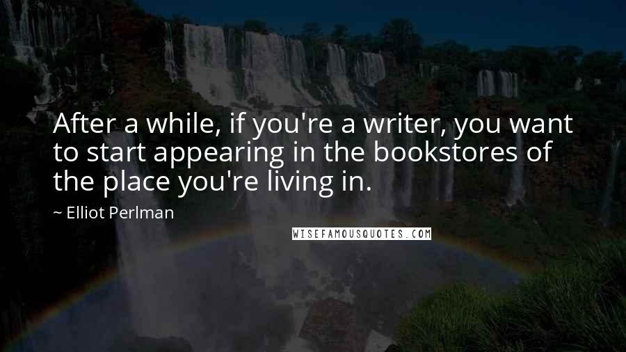 Elliot Perlman Quotes: After a while, if you're a writer, you want to start appearing in the bookstores of the place you're living in.