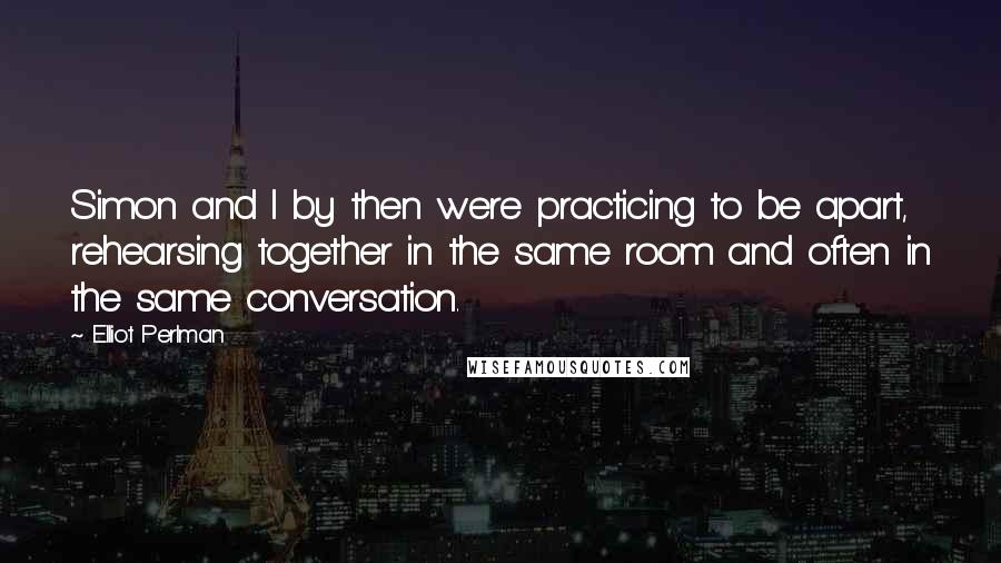 Elliot Perlman Quotes: Simon and I by then were practicing to be apart, rehearsing together in the same room and often in the same conversation.