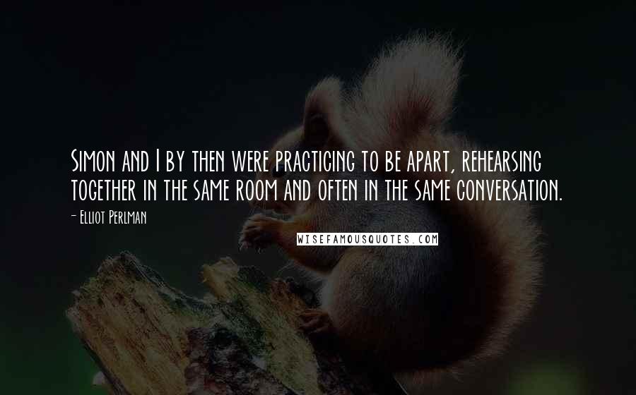 Elliot Perlman Quotes: Simon and I by then were practicing to be apart, rehearsing together in the same room and often in the same conversation.