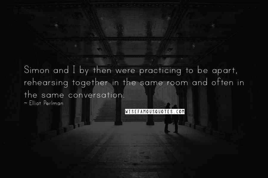 Elliot Perlman Quotes: Simon and I by then were practicing to be apart, rehearsing together in the same room and often in the same conversation.