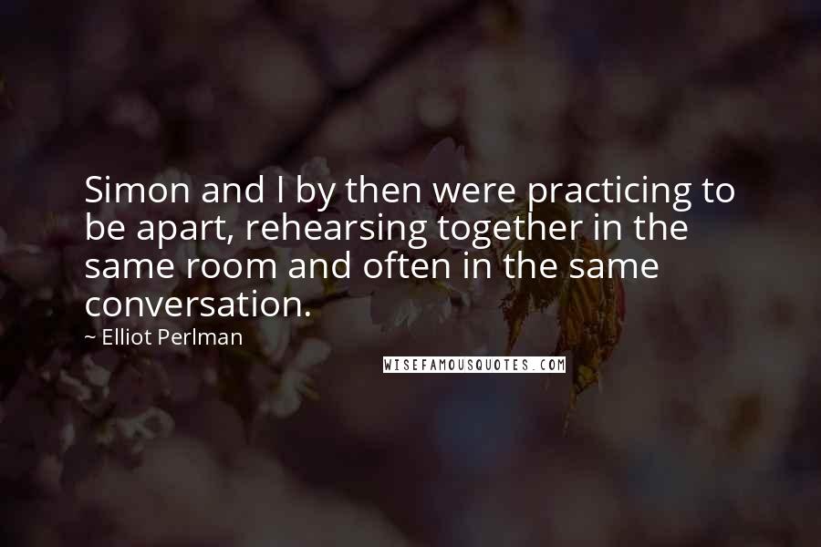 Elliot Perlman Quotes: Simon and I by then were practicing to be apart, rehearsing together in the same room and often in the same conversation.