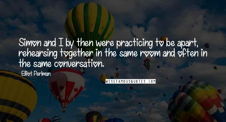 Elliot Perlman Quotes: Simon and I by then were practicing to be apart, rehearsing together in the same room and often in the same conversation.