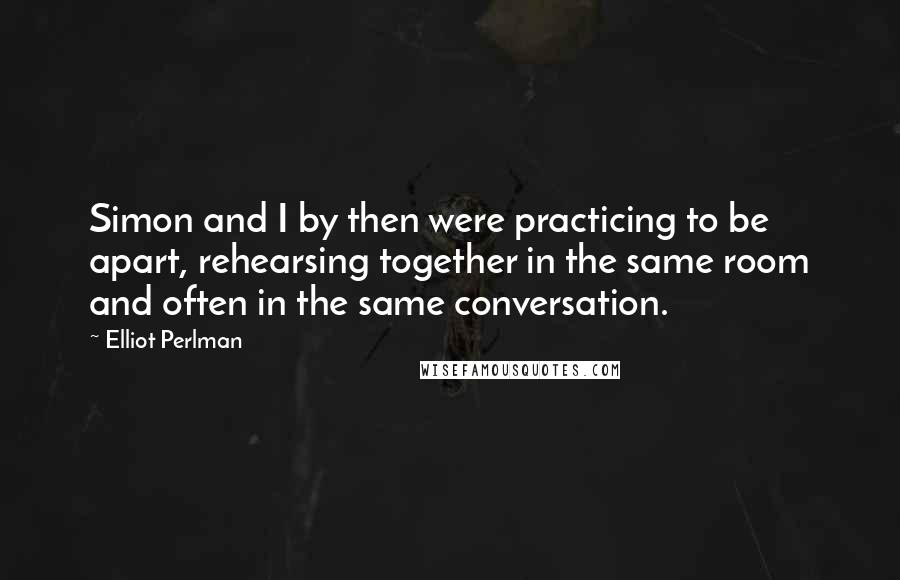 Elliot Perlman Quotes: Simon and I by then were practicing to be apart, rehearsing together in the same room and often in the same conversation.