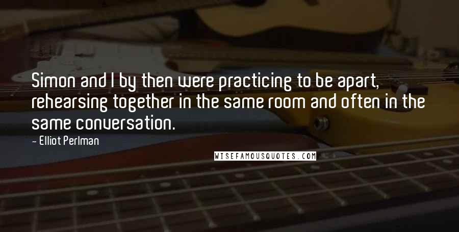 Elliot Perlman Quotes: Simon and I by then were practicing to be apart, rehearsing together in the same room and often in the same conversation.