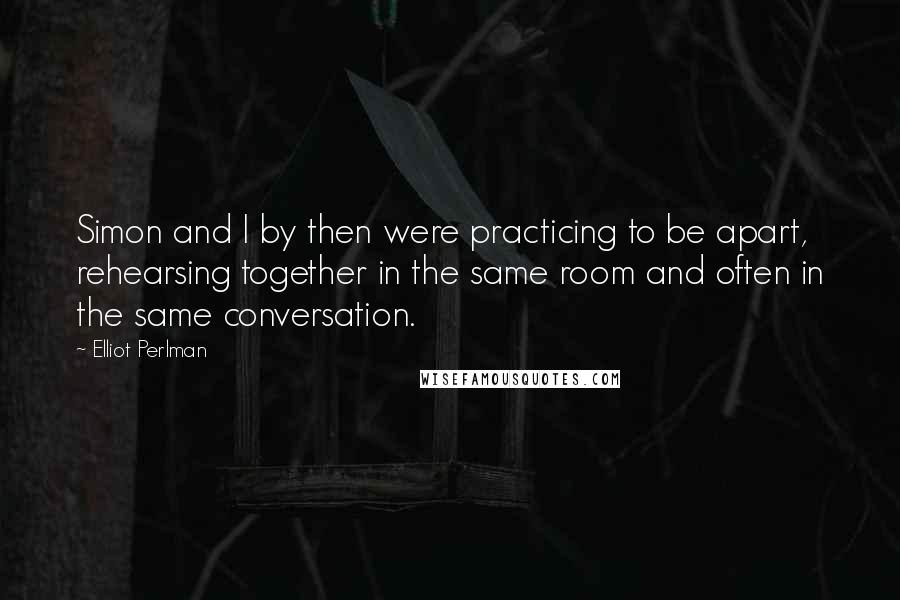 Elliot Perlman Quotes: Simon and I by then were practicing to be apart, rehearsing together in the same room and often in the same conversation.