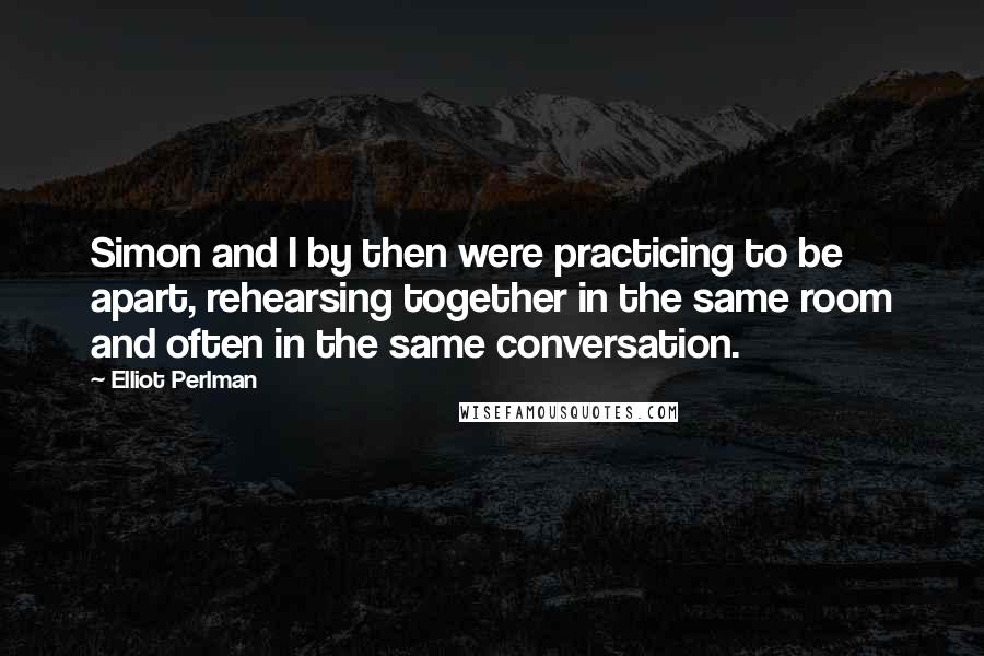 Elliot Perlman Quotes: Simon and I by then were practicing to be apart, rehearsing together in the same room and often in the same conversation.