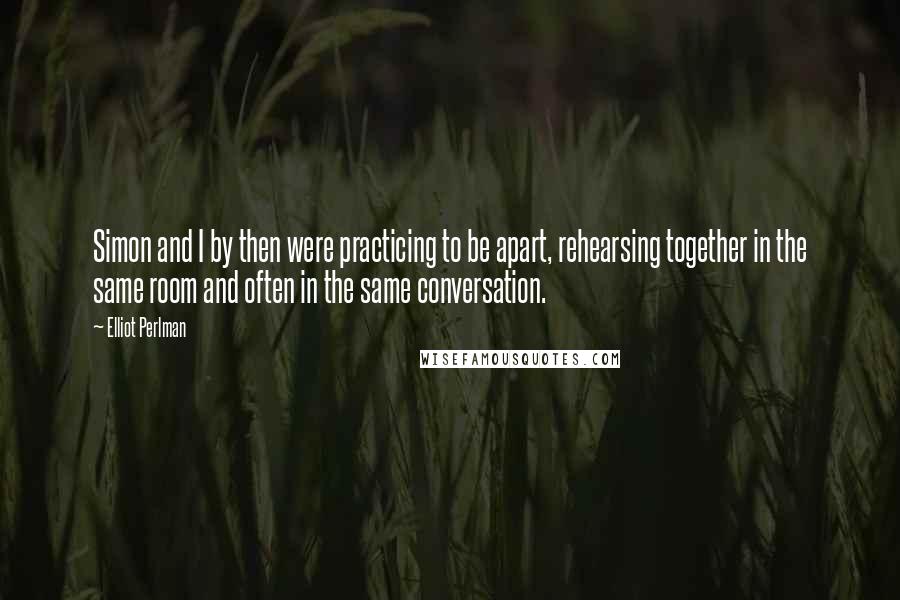 Elliot Perlman Quotes: Simon and I by then were practicing to be apart, rehearsing together in the same room and often in the same conversation.