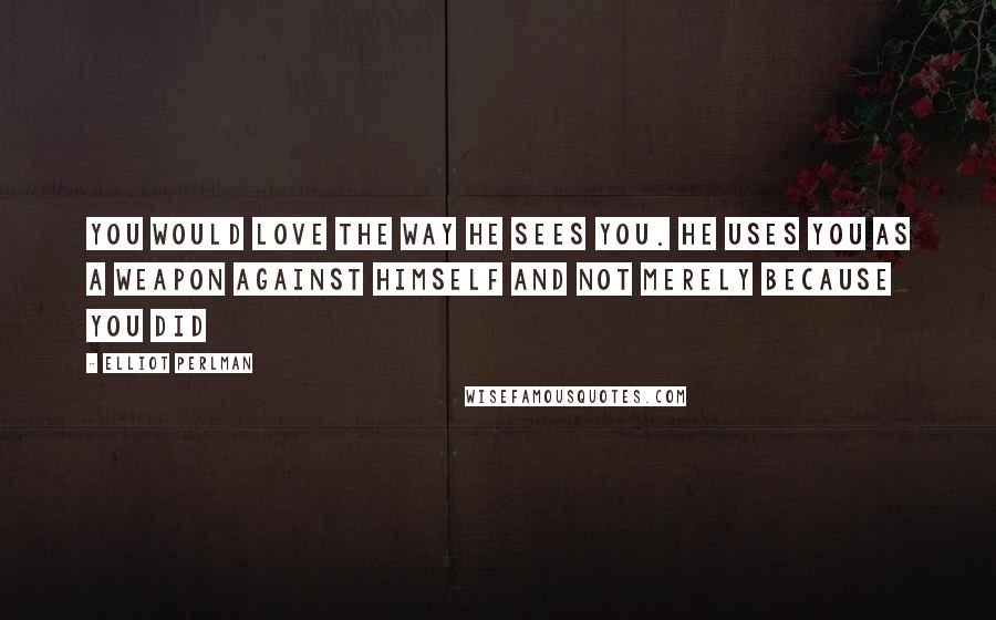 Elliot Perlman Quotes: You would love the way he sees you. He uses you as a weapon against himself and not merely because you did