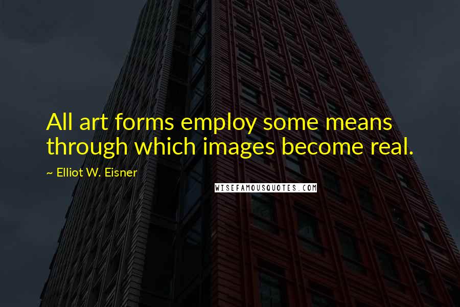 Elliot W. Eisner Quotes: All art forms employ some means through which images become real.