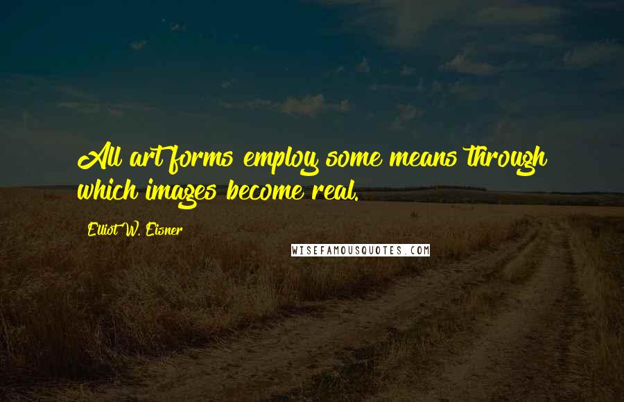 Elliot W. Eisner Quotes: All art forms employ some means through which images become real.