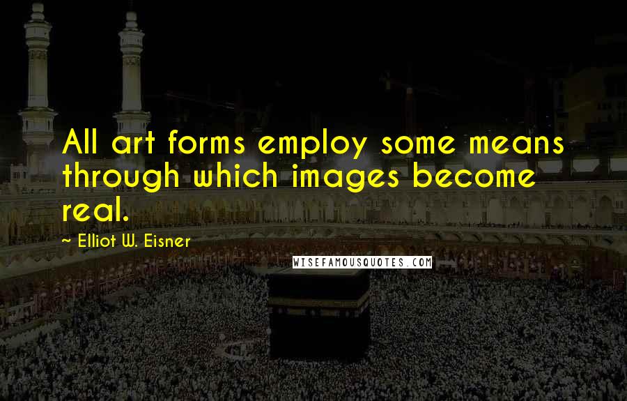 Elliot W. Eisner Quotes: All art forms employ some means through which images become real.
