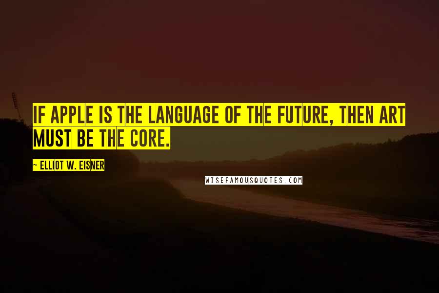 Elliot W. Eisner Quotes: If apple is the language of the future, then art must be the core.