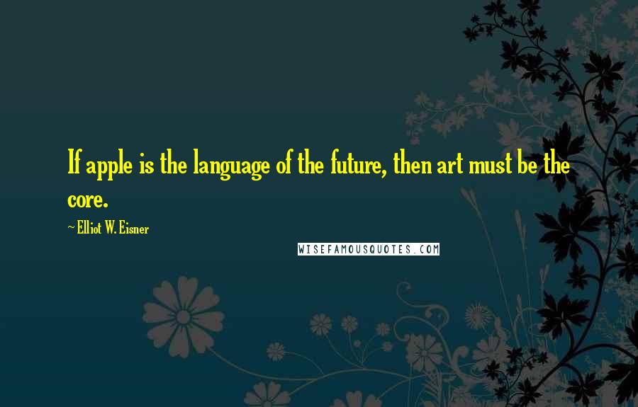 Elliot W. Eisner Quotes: If apple is the language of the future, then art must be the core.