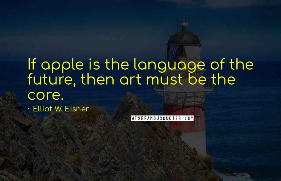 Elliot W. Eisner Quotes: If apple is the language of the future, then art must be the core.