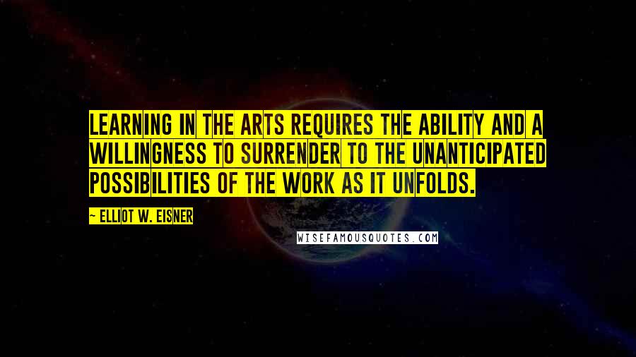Elliot W. Eisner Quotes: Learning in the arts requires the ability and a willingness to surrender to the unanticipated possibilities of the work as it unfolds.