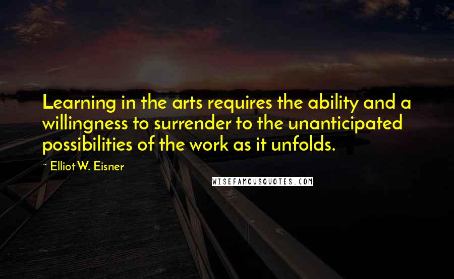 Elliot W. Eisner Quotes: Learning in the arts requires the ability and a willingness to surrender to the unanticipated possibilities of the work as it unfolds.