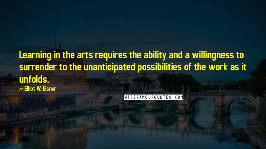 Elliot W. Eisner Quotes: Learning in the arts requires the ability and a willingness to surrender to the unanticipated possibilities of the work as it unfolds.