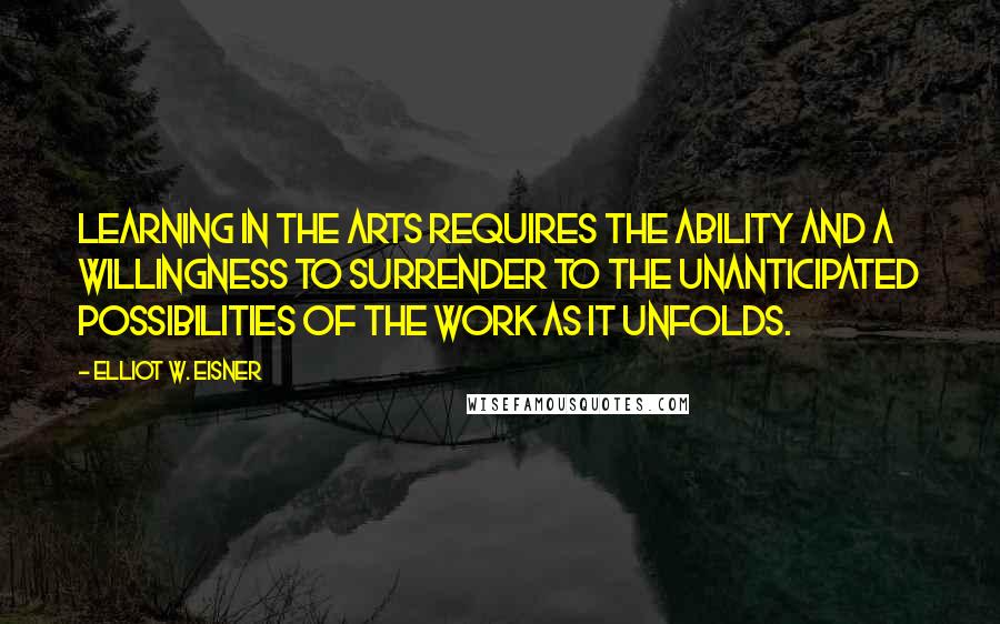 Elliot W. Eisner Quotes: Learning in the arts requires the ability and a willingness to surrender to the unanticipated possibilities of the work as it unfolds.