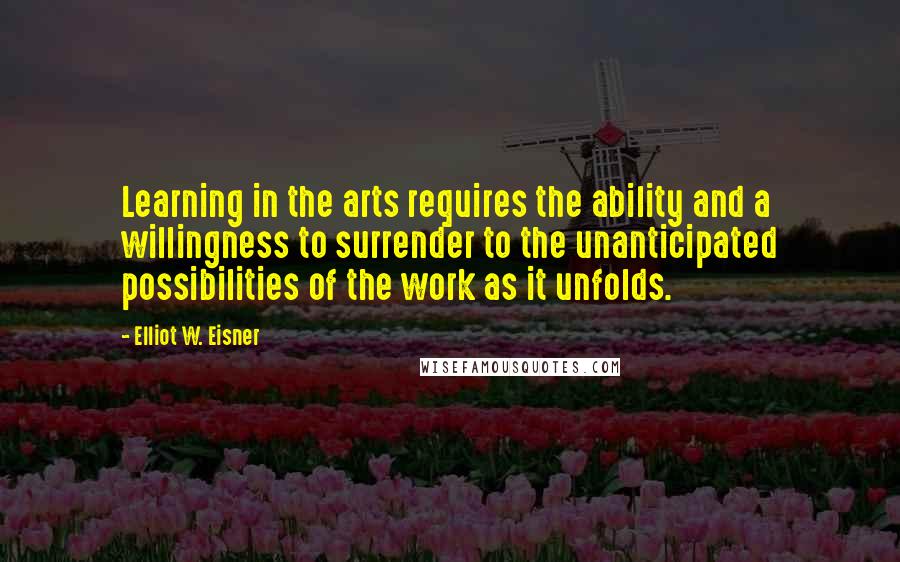 Elliot W. Eisner Quotes: Learning in the arts requires the ability and a willingness to surrender to the unanticipated possibilities of the work as it unfolds.