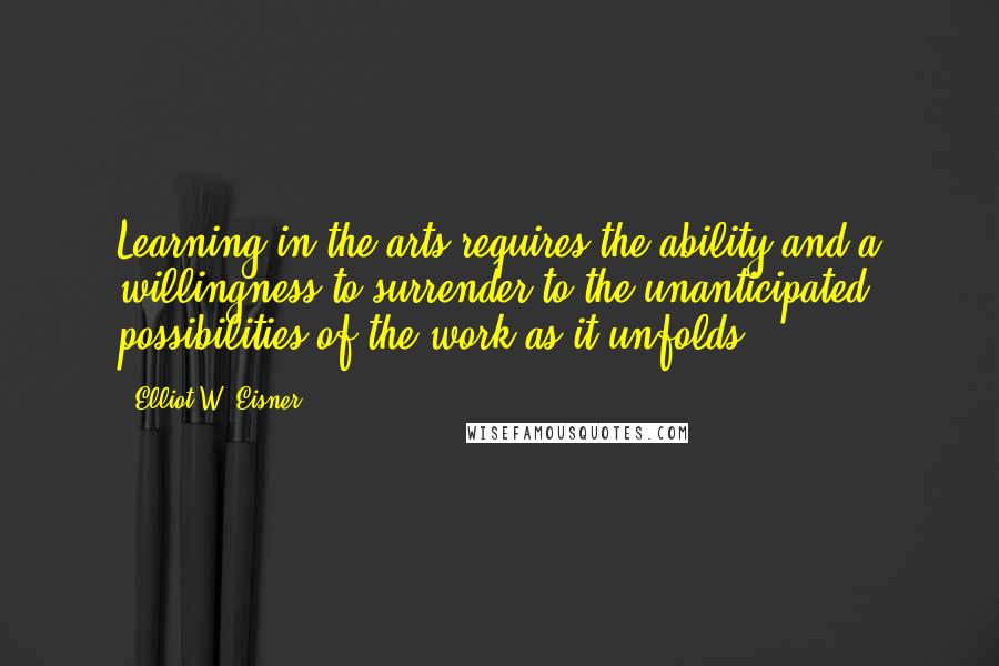 Elliot W. Eisner Quotes: Learning in the arts requires the ability and a willingness to surrender to the unanticipated possibilities of the work as it unfolds.