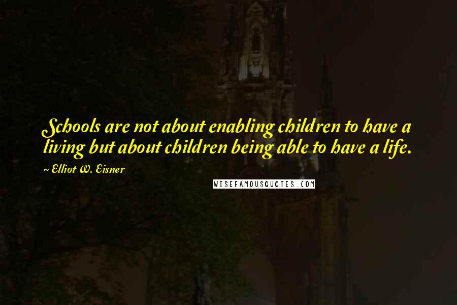 Elliot W. Eisner Quotes: Schools are not about enabling children to have a living but about children being able to have a life.