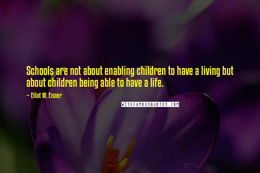 Elliot W. Eisner Quotes: Schools are not about enabling children to have a living but about children being able to have a life.