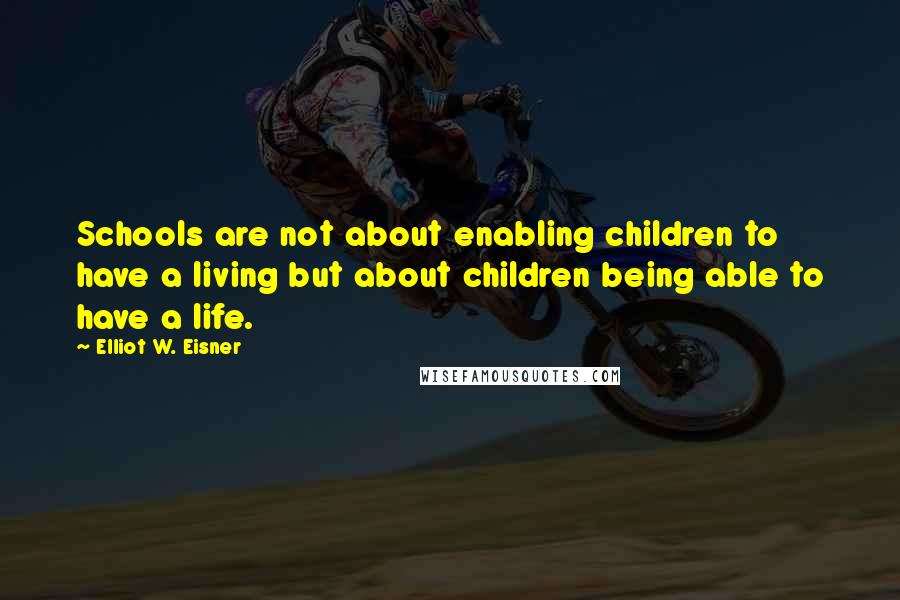 Elliot W. Eisner Quotes: Schools are not about enabling children to have a living but about children being able to have a life.