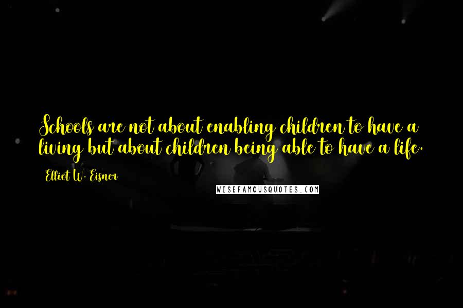 Elliot W. Eisner Quotes: Schools are not about enabling children to have a living but about children being able to have a life.