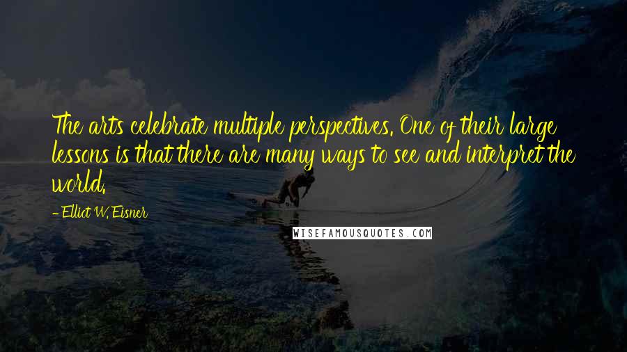 Elliot W. Eisner Quotes: The arts celebrate multiple perspectives. One of their large lessons is that there are many ways to see and interpret the world.