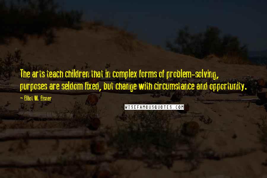 Elliot W. Eisner Quotes: The arts teach children that in complex forms of problem-solving, purposes are seldom fixed, but change with circumstance and opportunity.