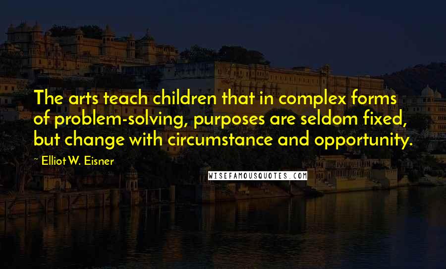 Elliot W. Eisner Quotes: The arts teach children that in complex forms of problem-solving, purposes are seldom fixed, but change with circumstance and opportunity.
