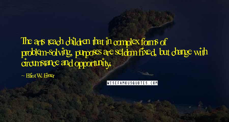 Elliot W. Eisner Quotes: The arts teach children that in complex forms of problem-solving, purposes are seldom fixed, but change with circumstance and opportunity.