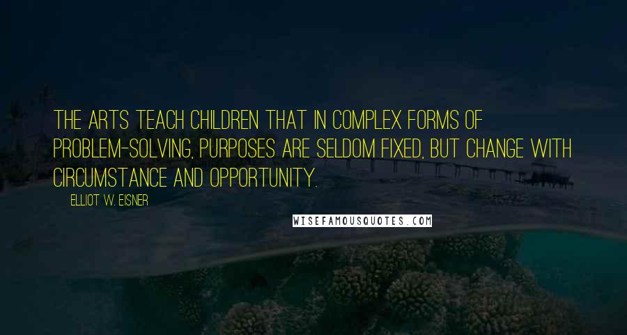 Elliot W. Eisner Quotes: The arts teach children that in complex forms of problem-solving, purposes are seldom fixed, but change with circumstance and opportunity.