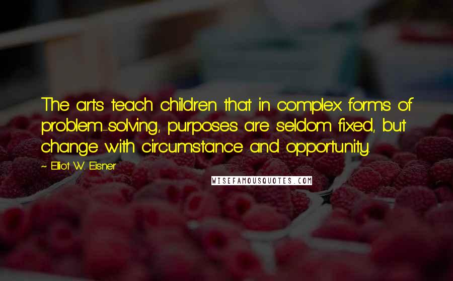 Elliot W. Eisner Quotes: The arts teach children that in complex forms of problem-solving, purposes are seldom fixed, but change with circumstance and opportunity.